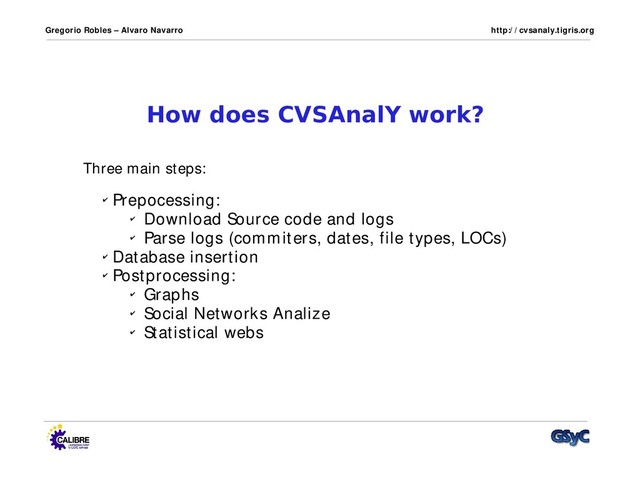 Gregorio Robles – Alvaro Navarro http:/ / cvsanaly.tigris.org
How does CVSAnalY work?
✔ Prepocessing:
✔ Download Source code and logs
✔ Parse logs (commiters, dates, file types, LOCs)
✔ Database insertion
✔ Postprocessing:
✔ Graphs
✔ Social Networks Analize
✔ Statistical webs
Three main steps:
