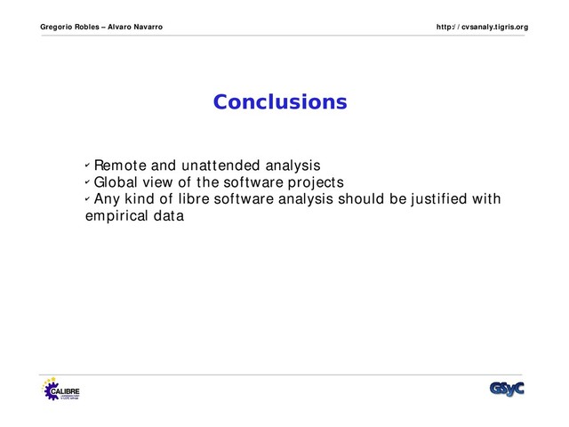 Gregorio Robles – Alvaro Navarro http:/ / cvsanaly.tigris.org
Conclusions
✔ Remote and unattended analysis
✔ Global view of the software projects
✔ Any kind of libre software analysis should be justified with
empirical data

