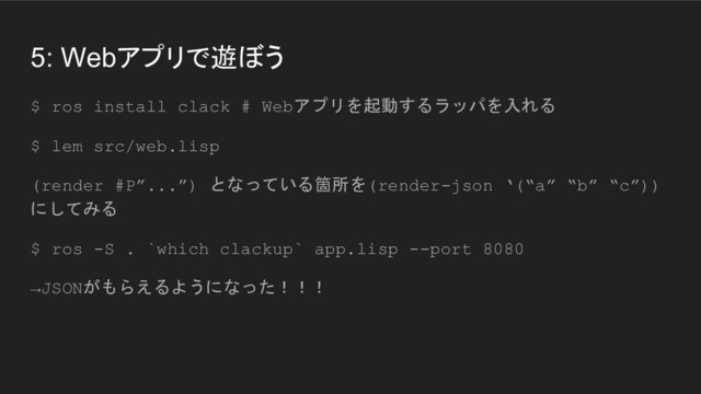5: Webアプリで遊ぼう
$ ros install clack # Webアプリを起動するラッパを入れる
$ lem src/web.lisp
(render #P”...”) となっている箇所を(render-json ‘(“a” “b” “c”))
にしてみる
$ ros -S . `which clackup` app.lisp --port 8080
→JSONがもらえるようになった！！！

