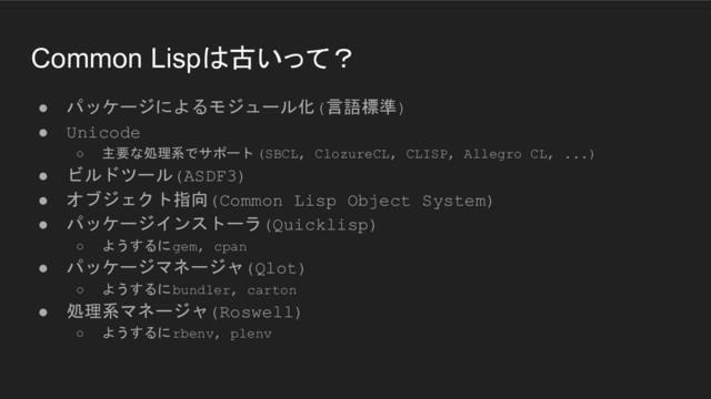 Common Lispは古いって？
● パッケージによるモジュール化(言語標準)
● Unicode
○ 主要な処理系でサポート (SBCL, ClozureCL, CLISP, Allegro CL, ...)
● ビルドツール(ASDF3)
● オブジェクト指向(Common Lisp Object System)
● パッケージインストーラ(Quicklisp)
○ ようするにgem, cpan
● パッケージマネージャ(Qlot)
○ ようするにbundler, carton
● 処理系マネージャ(Roswell)
○ ようするにrbenv, plenv
