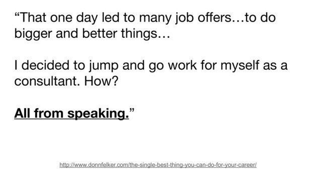 “That one day led to many job offers…to do
bigger and better things…

I decided to jump and go work for myself as a
consultant. How? 

All from speaking.”
http://www.donnfelker.com/the-single-best-thing-you-can-do-for-your-career/
