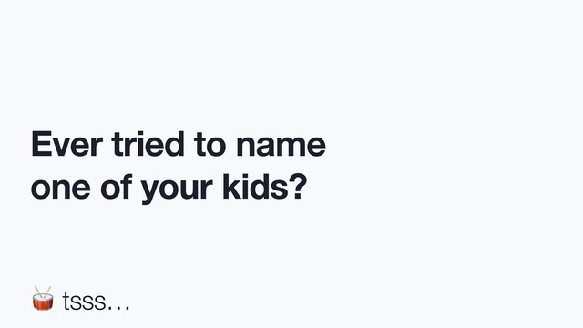 Ever tried to name
one of your kids?
 tsss…
