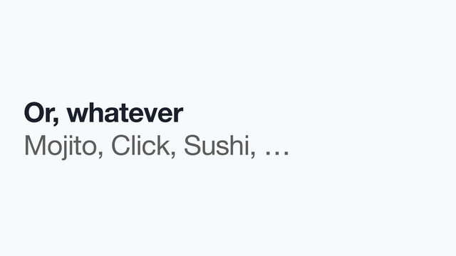 Or, whatever
Mojito, Click, Sushi, …

