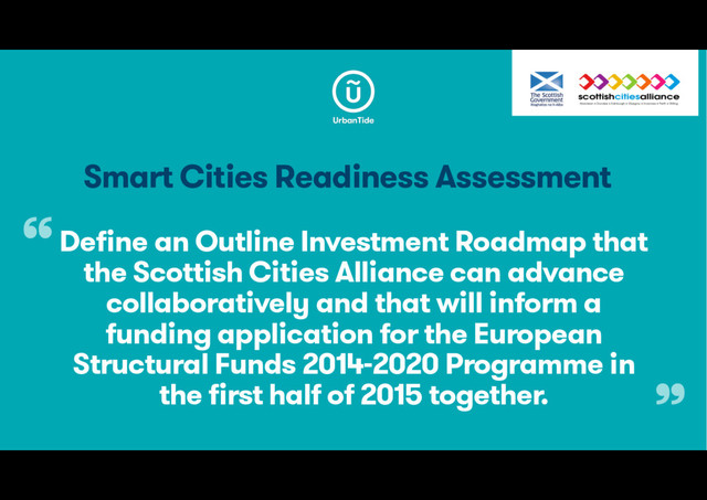 Smart Cities Readiness Assessment
Define an Outline Investment Roadmap that
the Scottish Cities Alliance can advance
collaboratively and that will inform a
funding application for the European
Structural Funds 2014-2020 Programme in
the first half of 2015 together.
“
”
