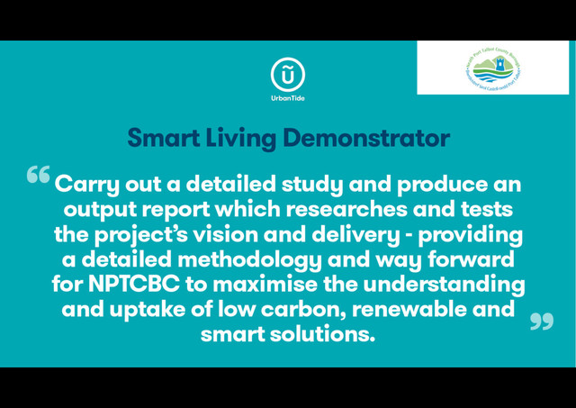 Smart Living Demonstrator
Carry out a detailed study and produce an
output report which researches and tests
the project’s vision and delivery - providing
a detailed methodology and way forward
for NPTCBC to maximise the understanding
and uptake of low carbon, renewable and
smart solutions.
“
”
