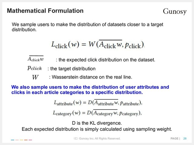 （C） Gunosy Inc. All Rights Reserved. PAGE | 26
Mathematical Formulation
We sample users to make the distribution of datasets closer to a target
distribution.
: the expected click distribution on the dataset.
: the target distribution
: Wasserstein distance on the real line.
We also sample users to make the distribution of user attributes and
clicks in each article categories to a specific distribution.
D is the KL divergence.
Each expected distribution is simply calculated using sampling weight.
