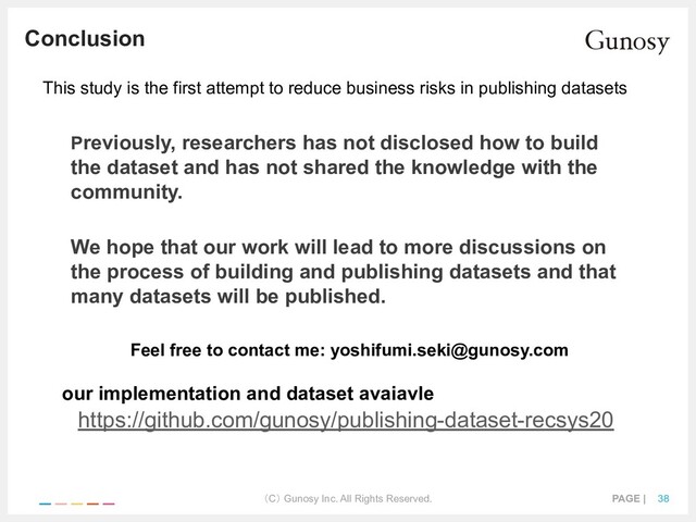 （C） Gunosy Inc. All Rights Reserved. PAGE | 38
Conclusion
Previously, researchers has not disclosed how to build
the dataset and has not shared the knowledge with the
community.
We hope that our work will lead to more discussions on
the process of building and publishing datasets and that
many datasets will be published.
This study is the first attempt to reduce business risks in publishing datasets
https://github.com/gunosy/publishing-dataset-recsys20
our implementation and dataset avaiavle
Feel free to contact me: yoshifumi.seki@gunosy.com
