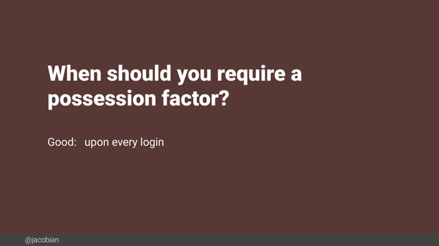 @jacobian
When should you require a  
possession factor?
Good: upon every login
