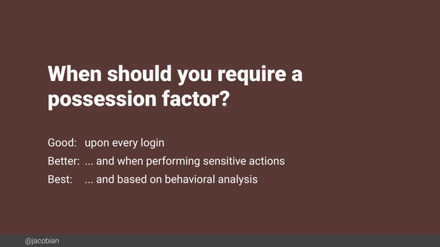 @jacobian
When should you require a  
possession factor?
Good: upon every login
Better: ... and when performing sensitive actions
Best: ... and based on behavioral analysis
