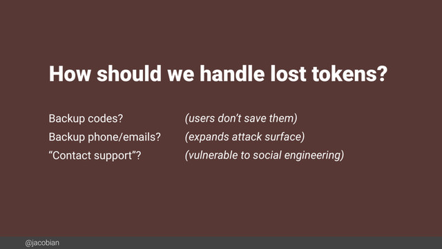 @jacobian
Backup codes? (users don’t save them)
Backup phone/emails? (expands attack surface)
“Contact support”? (vulnerable to social engineering)
How should we handle lost tokens?
