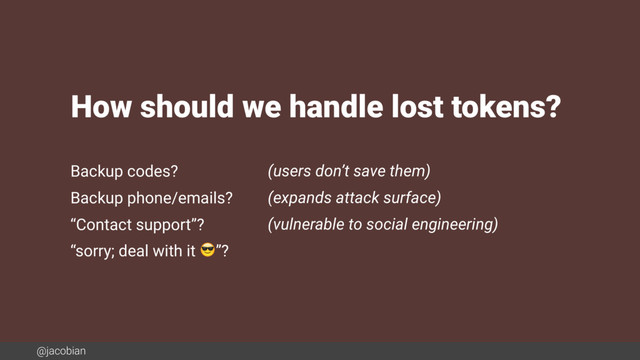 @jacobian
Backup codes? (users don’t save them)
Backup phone/emails? (expands attack surface)
“Contact support”? (vulnerable to social engineering)
“sorry; deal with it ”?
How should we handle lost tokens?

