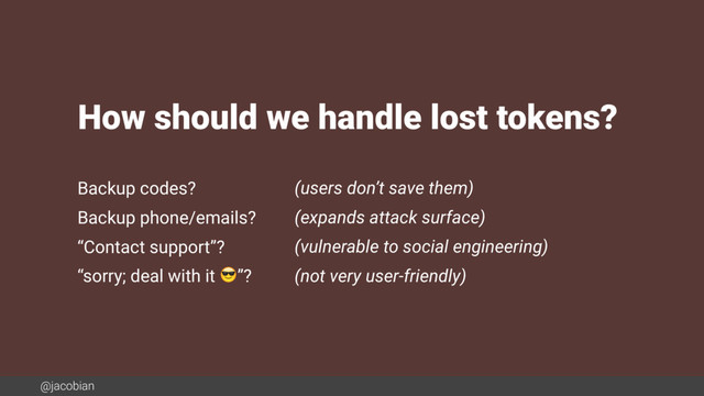 @jacobian
Backup codes? (users don’t save them)
Backup phone/emails? (expands attack surface)
“Contact support”? (vulnerable to social engineering)
“sorry; deal with it ”? (not very user-friendly)
How should we handle lost tokens?
