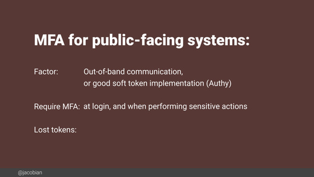 @jacobian
MFA for public-facing systems:
Factor:
Require MFA:
Lost tokens:
Out-of-band communication,
or good soft token implementation (Authy)
at login, and when performing sensitive actions
