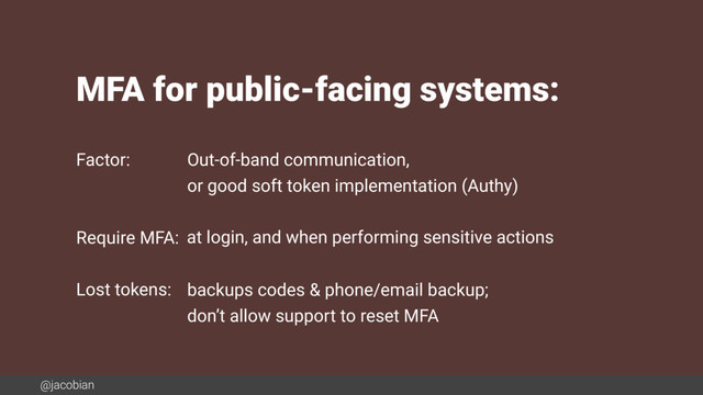 @jacobian
MFA for public-facing systems:
Factor:
Require MFA:
Lost tokens:
Out-of-band communication,
or good soft token implementation (Authy)
at login, and when performing sensitive actions
backups codes & phone/email backup;
don’t allow support to reset MFA
