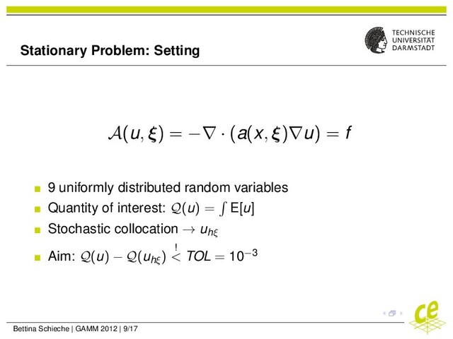 Stationary Problem: Setting
A(u, ξ) = −∇ · (a(x, ξ)∇u) = f
9 uniformly distributed random variables
Quantity of interest: Q(u) = E[u]
Stochastic collocation → uhξ
Aim: Q(u) − Q(uhξ
)
!
< TOL = 10−3
Bettina Schieche | GAMM 2012 | 9/17
