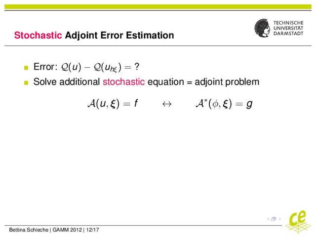 Stochastic Adjoint Error Estimation
Error: Q(u) − Q(uhξ
) = ?
Solve additional stochastic equation = adjoint problem
A(u, ξ) = f ↔ A∗(φ, ξ) = g
Bettina Schieche | GAMM 2012 | 12/17
