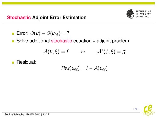 Stochastic Adjoint Error Estimation
Error: Q(u) − Q(uhξ
) = ?
Solve additional stochastic equation = adjoint problem
A(u, ξ) = f ↔ A∗(φ, ξ) = g
Residual:
Res(uhξ
) = f − A(uhξ
)
Bettina Schieche | GAMM 2012 | 12/17

