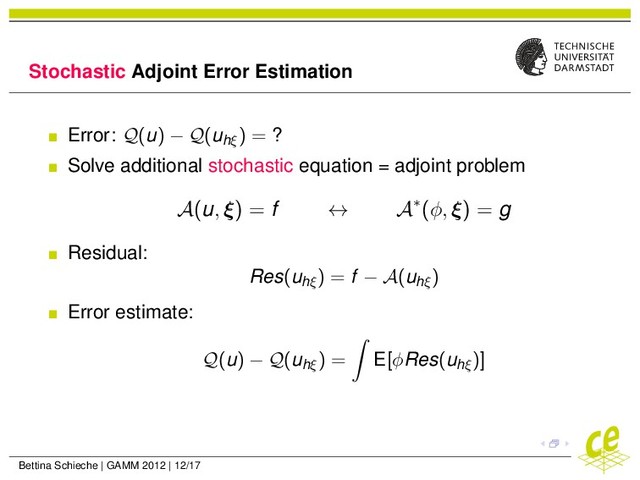 Stochastic Adjoint Error Estimation
Error: Q(u) − Q(uhξ
) = ?
Solve additional stochastic equation = adjoint problem
A(u, ξ) = f ↔ A∗(φ, ξ) = g
Residual:
Res(uhξ
) = f − A(uhξ
)
Error estimate:
Q(u) − Q(uhξ
) = E[φRes(uhξ
)]
Bettina Schieche | GAMM 2012 | 12/17
