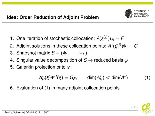 Idea: Order Reduction of Adjoint Problem
1. One iteration of stochastic collocation: A(ξ(j))Uj = F
2. Adjoint solutions in these collocation points: A∗(ξ(j))Φj = G
3. Snapshot matrix S = (Φ1, · · · , ΦP)
4. Singular value decomposition of S → reduced basis ϕ
5. Galerkin projection onto ϕ:
A∗
R
(ξ)ΦR(ξ) = GR, dim(A∗
R
) dim(A∗) (1)
6. Evaluation of (1) in many adjoint collocation points
Bettina Schieche | GAMM 2012 | 15/17
