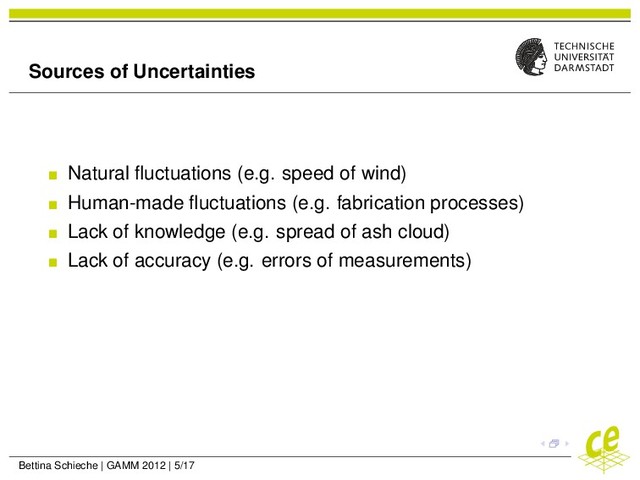 Sources of Uncertainties
Natural ﬂuctuations (e.g. speed of wind)
Human-made ﬂuctuations (e.g. fabrication processes)
Lack of knowledge (e.g. spread of ash cloud)
Lack of accuracy (e.g. errors of measurements)
Bettina Schieche | GAMM 2012 | 5/17
