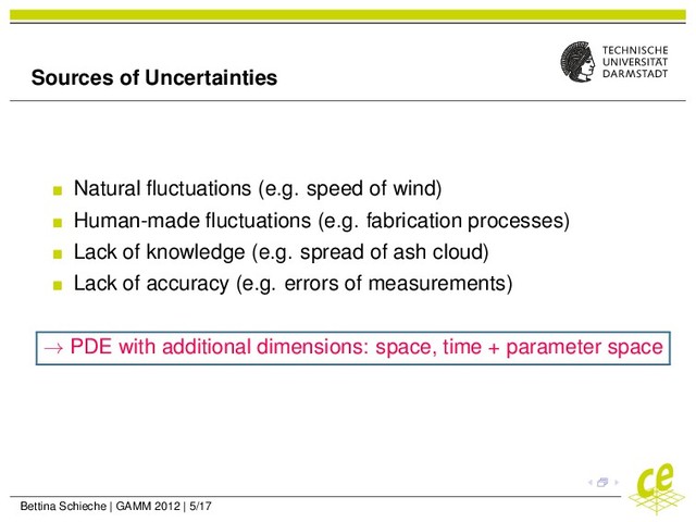 Sources of Uncertainties
Natural ﬂuctuations (e.g. speed of wind)
Human-made ﬂuctuations (e.g. fabrication processes)
Lack of knowledge (e.g. spread of ash cloud)
Lack of accuracy (e.g. errors of measurements)
→ PDE with additional dimensions: space, time + parameter space
Bettina Schieche | GAMM 2012 | 5/17
