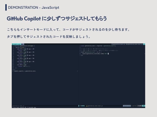 DEMONSTRATION - JavaScript
GitHub Copilot に少しずつサジェストしてもらう
こちらもインサートモードに入って、コードがサジェストされるのを少し待ちます。
タブを押してサジェストされたコードを反映しましょう。

