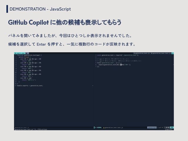 DEMONSTRATION - JavaScript
GitHub Copilot に他の候補も表示してもらう
パネルを開いてみましたが、今回はひとつしか表示されませんでした。
候補を選択して Enter を押すと、一気に複数行のコードが反映されます。
