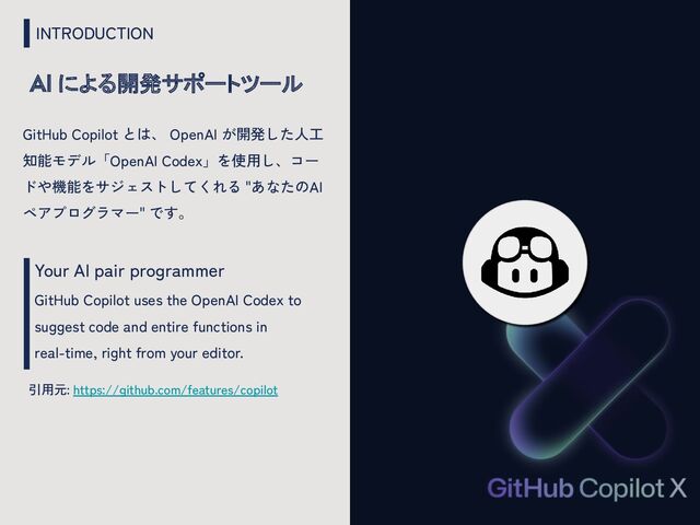 INTRODUCTION
AI による開発サポートツール
Your AI pair programmer
GitHub Copilot uses the OpenAI Codex to
suggest code and entire functions in
real-time, right from your editor.
引用元: https://github.com/features/copilot
GitHub Copilot とは、 OpenAI が開発した人工
知能モデル「OpenAI Codex」を使用し、コー
ドや機能をサジェストしてくれる "あなたのAI
ペアプログラマー" です。
