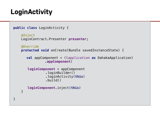 AndroidInjection.inject(LoginActivity)
LoginActivity
public class LoginActivity {
@Inject
LoginContract.Presenter presenter;
@Override
protected void onCreate(Bundle savedInstanceState) {
val appComponent = ((application as DahakaApplication)
.appComponent)
loginComponent = appComponent
.loginBuilder()
.loginActivity(this)
.build()
loginComponent.inject(this)
}
}
