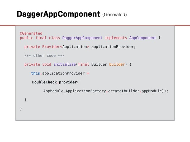 DaggerAppComponent
@Generated
public final class DaggerAppComponent implements AppComponent {
private Provider applicationProvider;
/** other code **/
private void initialize(final Builder builder) {
this.applicationProvider =
DoubleCheck.provider(
AppModule_ApplicationFactory.create(builder.appModule));
}
}
(Generated)
