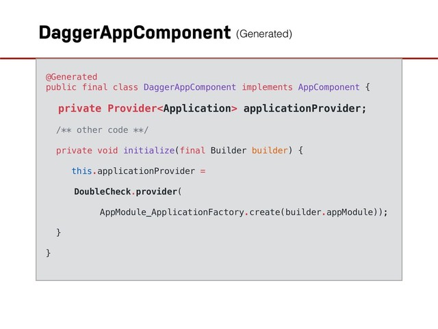 DaggerAppComponent
@Generated
public final class DaggerAppComponent implements AppComponent {
private Provider applicationProvider;
/** other code **/
private void initialize(final Builder builder) {
this.applicationProvider =
DoubleCheck.provider(
AppModule_ApplicationFactory.create(builder.appModule));
}
}
(Generated)

