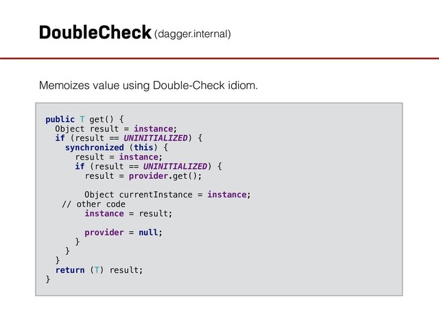 DoubleCheck
Memoizes value using Double-Check idiom.
public T get() { 
Object result = instance; 
if (result == UNINITIALIZED) { 
synchronized (this) { 
result = instance; 
if (result == UNINITIALIZED) { 
result = provider.get(); 
 
Object currentInstance = instance;
// other code 
instance = result; 
 
provider = null; 
} 
} 
} 
return (T) result; 
}
(dagger.internal)
