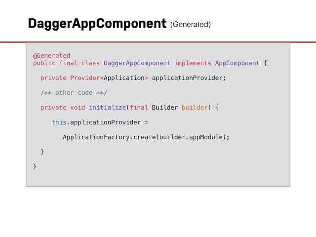 DaggerAppComponent
@Generated
public final class DaggerAppComponent implements AppComponent {
private Provider applicationProvider;
/** other code **/
private void initialize(final Builder builder) {
this.applicationProvider =
ApplicationFactory.create(builder.appModule);
}
}
(Generated)
