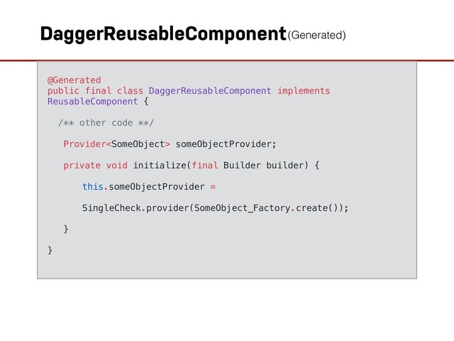DaggerReusableComponent
@Generated
public final class DaggerReusableComponent implements
ReusableComponent {
/** other code **/
Provider someObjectProvider;
private void initialize(final Builder builder) {
this.someObjectProvider =
SingleCheck.provider(SomeObject_Factory.create());
}
}
(Generated)
