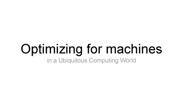 Optimizing for machines
in a Ubiquitous Computing World

