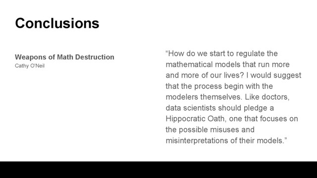 Conclusions
“How do we start to regulate the
mathematical models that run more
and more of our lives? I would suggest
that the process begin with the
modelers themselves. Like doctors,
data scientists should pledge a
Hippocratic Oath, one that focuses on
the possible misuses and
misinterpretations of their models.”
Weapons of Math Destruction
Cathy O'Neil
