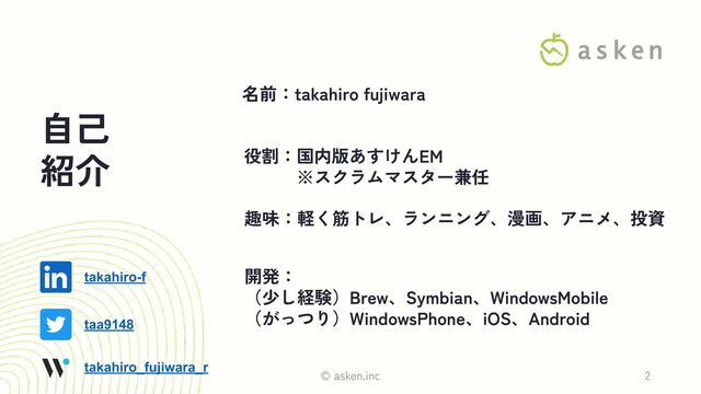 自己
紹介
名前：takahiro fujiwara
役割：国内版あすけんEM
　　　※スクラムマスター兼任
開発：
（少し経験）Brew、Symbian、WindowsMobile
（がっつり）WindowsPhone、iOS、Android
趣味：軽く筋トレ、ランニング、漫画、アニメ、投資
© asken.inc 2
taa9148
takahiro_fujiwara_r
takahiro-f
