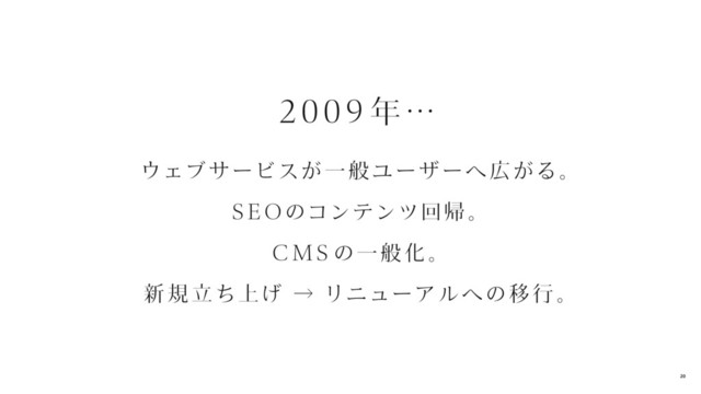 2 009 年…
ウェブ サービスが一 般 ユーザーへ 広がる。
SEOのコンテンツ回帰 。
CMS の一 般 化。
新 規 立ち上げ → リニューアル への移 行 。
20
