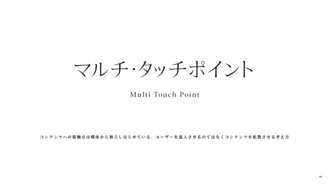 Mu lti Touch Point
マルチ
・
タ
ッチポイン
ト
コ ン テ ン ツ へ の 接 触 点 は 媒 体 か ら 独 立 し は じ め て い る 。 ユ ー ザ ー を 流 入 さ せ る の で は な く コ ン テ ン ツ を 拡 散 さ せ る 考 え 方
44
