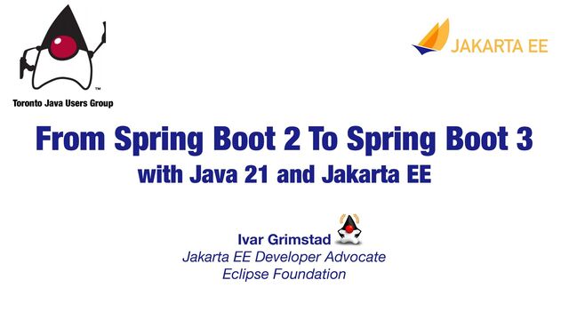 Ivar Grimstad 
Jakarta EE Developer Advocate
Eclipse Foundation
From Spring Boot 2 To Spring Boot 3
with Java 21 and Jakarta EE
Toronto Java Users Group
