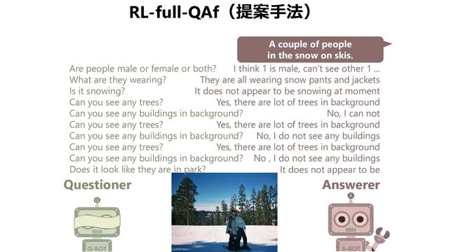 RL-full-QAf（提案手法）
Questioner Answerer
A couple of people
in the snow on skis.
Are people male or female or both?
What are they wearing?
Is it snowing?
Can you see any trees?
Can you see any buildings in background?
Can you see any trees?
Can you see any buildings in background?
Can you see any trees?
Can you see any buildings in background?
Does it look like they are in park?
I think 1 is male, can’t see other 1 ...
They are all wearing snow pants and jackets
It does not appear to be snowing at moment
Yes, there are lot of trees in background
No, I can not
Yes, there are lot of trees in background
No, I do not see any buildings
Yes, there are lot of trees in background
No , I do not see any buildings
It does not appear to be

