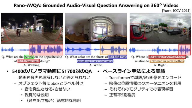 Pano-AVQA: Grounded Audio-Visual Question Answering on 360° Videos
• 5400のパノラマ動画に51700対のQA
– 動画も音声も理解しないと答えられない
– オブジェクト毎にbboxとラベル付け
• 音を発生させる/させない
• 視覚的な説明
• （音を出す場合）聴覚的な説明
• ベースライン手法による実験
– Transformerで単語/音/画像をエンコード
– 映像の位置情報はクオータニオンを利用
– それぞれのモダリティでの表現学習
– 正答率5割程度
[Yun+, ICCV 2021]
