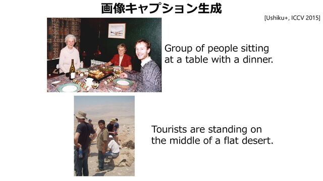 画像キャプション生成
Group of people sitting
at a table with a dinner.
Tourists are standing on
the middle of a flat desert.
[Ushiku+, ICCV 2015]
