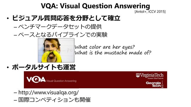 VQA: Visual Question Answering
• ビジュアル質問応答を分野として確立
– ベンチマークデータセットの提供
– ベースとなるパイプラインでの実験
• ポータルサイトも運営
– http://www.visualqa.org/
– 国際コンペティションも開催
[Antol+, ICCV 2015]
What color are her eyes?
What is the mustache made of?
