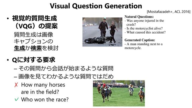 Visual Question Generation
• 視覚的質問生成
（VQG）の提案
質問生成は画像
キャプションの
生成か検索を検討
• Qに対する要求
– その質問から会話が始まるような質問
– 画像を見てわかるような質問ではだめ
✗ How many horses
are in the field?
✓ Who won the race?
[Mostafazadeh+, ACL 2016]
