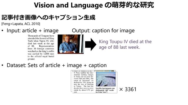 Vision and Language の萌芽的な研究
記事付き画像へのキャプション生成
[Feng+Lapata, ACL 2010]
• Input: article + image Output: caption for image
• Dataset: Sets of article + image + caption
× 3361
King Toupu IV died at the
age of 88 last week.
