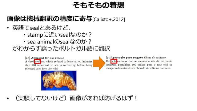 そもそもの着想
画像は機械翻訳の精度に寄与[Calixto+,2012]
• 英語でsealとあるけど、
・stampに近いsealなのか？
・sea animalのsealなのか？
がわからず誤ったポルトガル語に翻訳
• （実験してないけど）画像があれば防げるはず！
