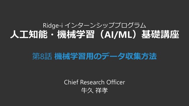Ridge-i インターンシッププログラム
人工知能・機械学習（AI/ML）基礎講座
第8話 機械学習用のデータ収集方法
Chief Research Officer
牛久 祥孝
