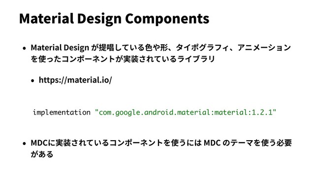 Material Design Components
• Material Design が提唱している⾊や形、タイポグラフィ、アニメーション
を使ったコンポーネントが実装されているライブラリ
• https://material.io/
• MDCに実装されているコンポーネントを使うには MDC のテーマを使う必要
がある
implementation "com.google.android.material:material:1.2.1"
