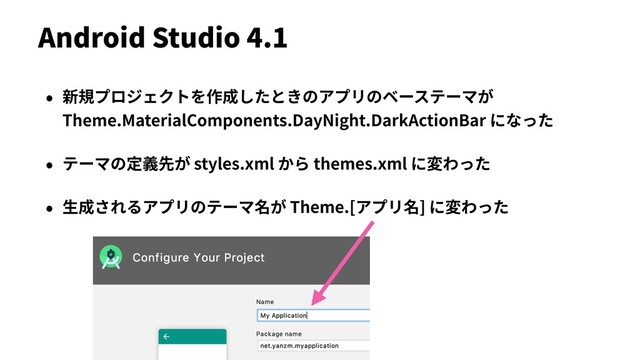 Android Studio 4.1
• 新規プロジェクトを作成したときのアプリのベーステーマが
Theme.MaterialComponents.DayNight.DarkActionBar になった
• テーマの定義先が styles.xml から themes.xml に変わった
• ⽣成されるアプリのテーマ名が Theme.[アプリ名] に変わった
